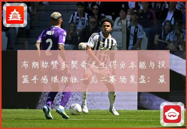 布朗称赞东契奇天生得分本能与投篮手感堪称独一无二赛场复盘：最新赛事动态与深度分析