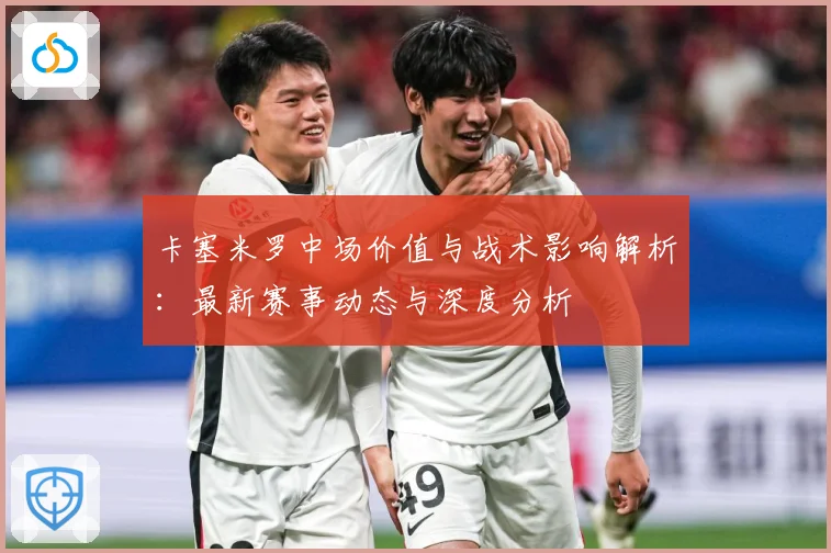 卡塞米罗中场价值与战术影响解析：最新赛事动态与深度分析