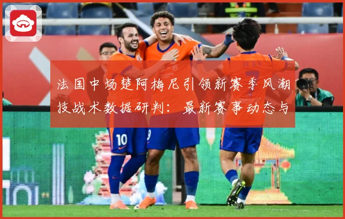 法国中场楚阿梅尼引领新赛季风潮技战术数据研判：最新赛事动态与深度分析