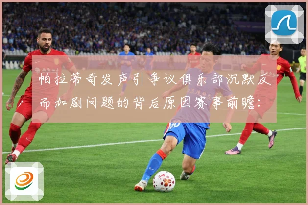 帕拉蒂奇发声引争议俱乐部沉默反而加剧问题的背后原因赛事前瞻：最新赛事动态与深度分析