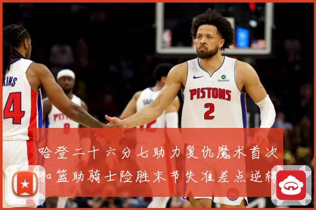 哈登二十六分七助力复仇魔术首次扣篮助骑士险胜末节失准差点逆转赛场复盘：最新赛事动态与深度分析