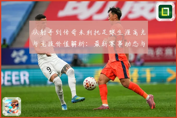 从射手到传奇米利托足球生涯高光与竞技价值解析：最新赛事动态与深度分析