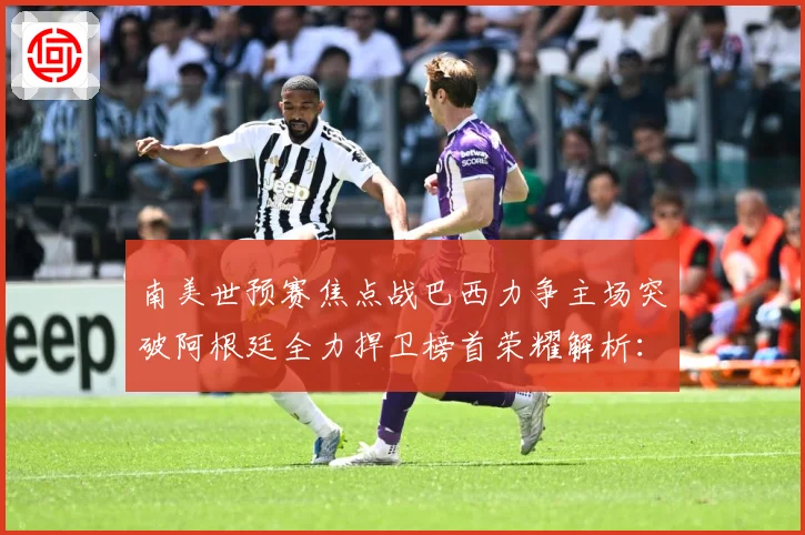 南美世预赛焦点战巴西力争主场突破阿根廷全力捍卫榜首荣耀解析：最新赛事动态与深度分析