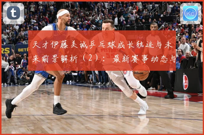 天才伊藤美诚乒乓球成长轨迹与未来前景解析（2）：最新赛事动态与深度分析