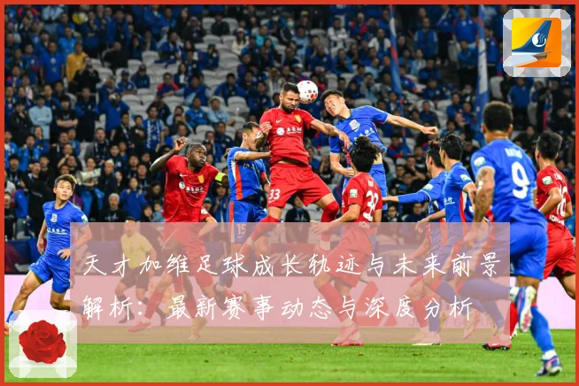 天才加维足球成长轨迹与未来前景解析：最新赛事动态与深度分析