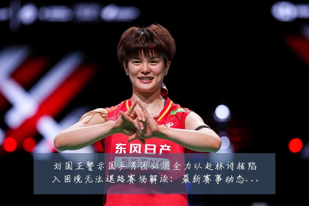 刘国正警示国乒男团必须全力以赴林诗栋陷入困境无法退路赛场解读：最新赛事动态与深度分析