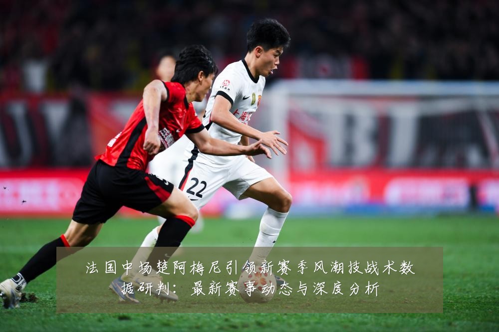 法国中场楚阿梅尼引领新赛季风潮技战术数据研判：最新赛事动态与深度分析