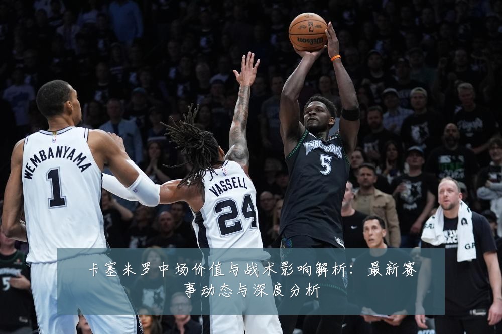 卡塞米罗中场价值与战术影响解析：最新赛事动态与深度分析