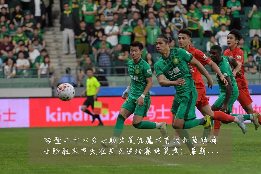 哈登二十六分七助力复仇魔术首次扣篮助骑士险胜末节失准差点逆转赛场复盘：最新赛事动态与深度分析