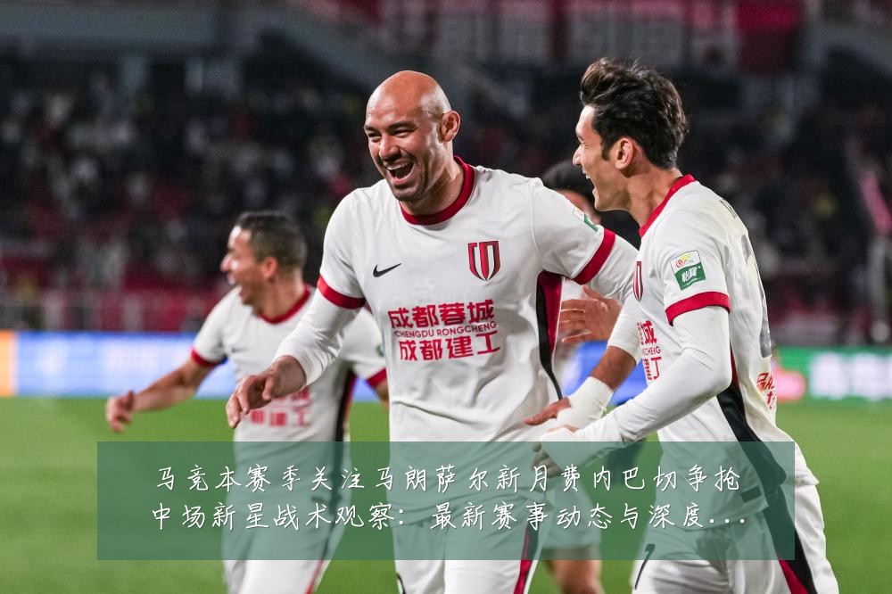 马竞本赛季关注马朗萨尔新月费内巴切争抢中场新星战术观察：最新赛事动态与深度分析